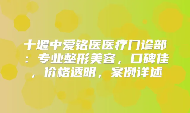 十堰中爱铭医医疗门诊部:专业整形美容,口碑佳,价格透明,案例详述