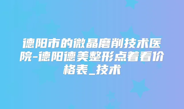 德阳市的微晶磨削技术医院-德阳德美整形点着看价格表_技术