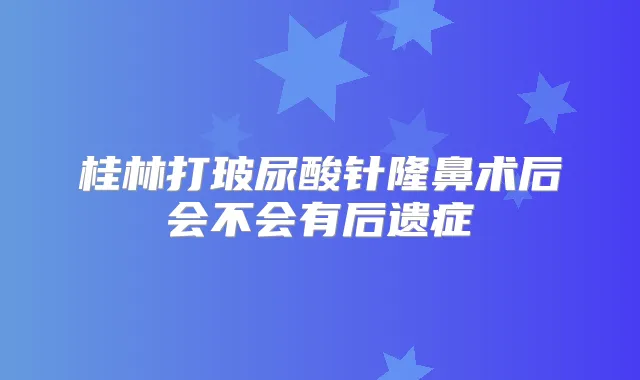 桂林打玻尿酸针隆鼻术后会不会有后遗症