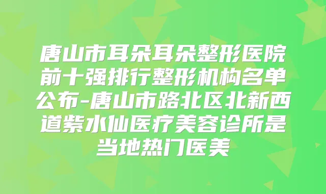 唐山市耳朵耳朵整形医院前十强排行整形机构名单公布-唐山市路北区北新西道紫水仙医疗美容诊所是当地热门医美