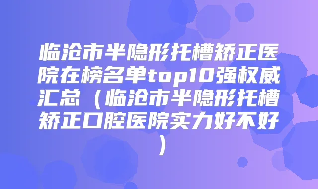 临沧市半隐形托槽矫正医院在榜名单top10强汇总（临沧市半隐形托槽矫正口腔医院实力好不好）