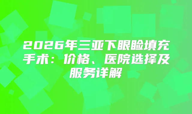 2026年三亚下眼睑填充手术：价格、医院选择及服务详解