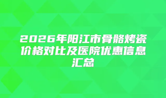 2026年阳江市骨骼烤瓷价格对比及医院优惠信息汇总