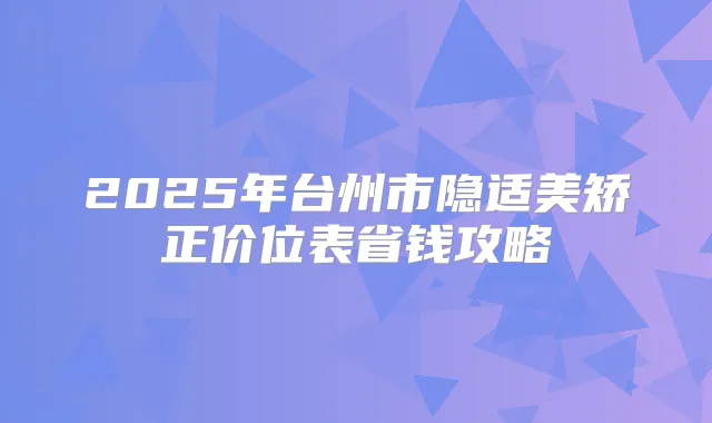 2025年台州市隐适美矫正价位表省钱攻略