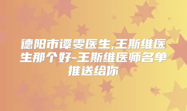德阳市谭雯医生,王斯维医生那个好-王斯维医师名单推送给你