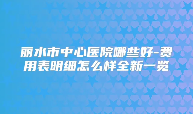 丽水市中心医院哪些好-费用表明细怎么样全新一览