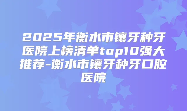 2025年衡水市镶牙种牙医院上榜清单top10强大推荐-衡水市镶牙种牙口腔医院