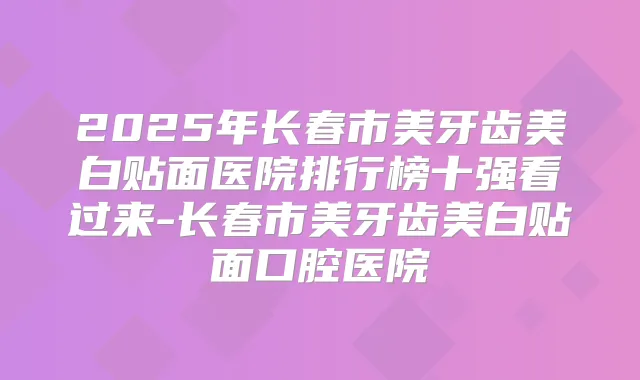 2025年长春市美牙齿美白贴面医院排行榜十强看过来-长春市美牙齿美白贴面口腔医院