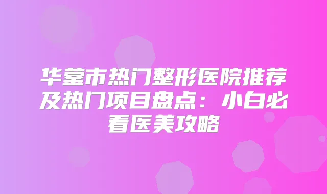 华蓥市热门整形医院推荐及热门项目盘点：小白必看医美攻略
