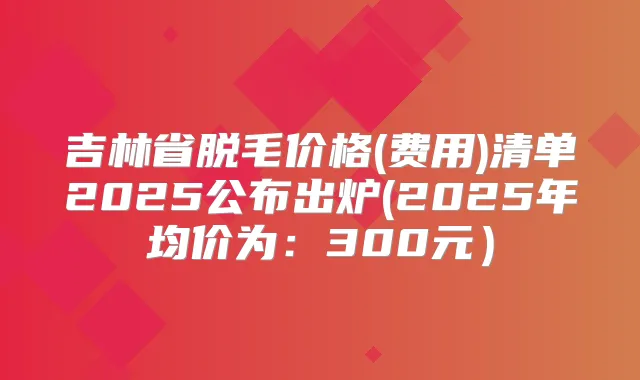吉林省脱毛价格(费用)清单2025公布出炉(2025年均价为:300元)