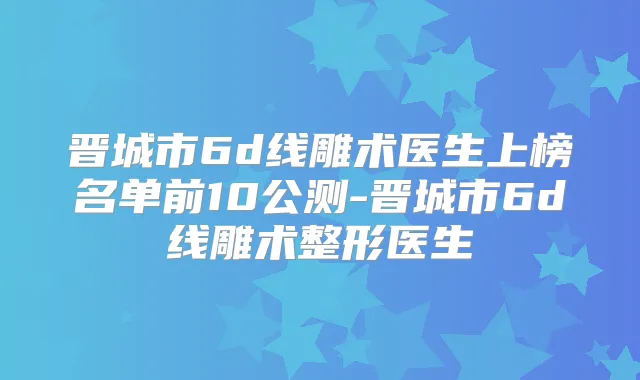 晋城市6d线雕术医生上榜名单前10公测-晋城市6d线雕术整形医生