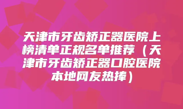 天津市牙齿矫正器医院上榜清单正规名单推荐(天津市牙齿矫正器口腔医院本地网友热捧)