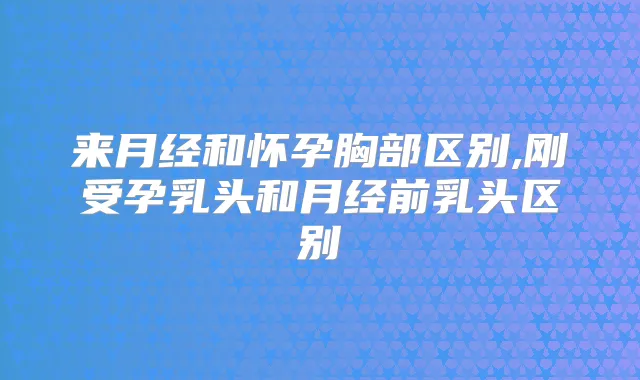 来月经和怀孕胸部区别,刚受孕乳头和月经前乳头区别