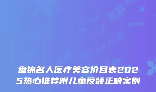 盘锦名人医疗美容价目表2025热心推荐附儿童反颌正畸案例