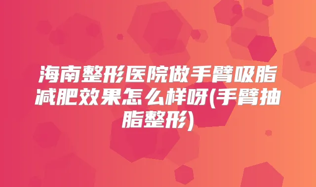 海南整形医院做手臂吸脂减肥效果怎么样呀(手臂抽脂整形)