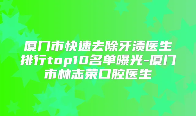 厦门市快速去除牙渍医生排行top10名单曝光-厦门市林志荣口腔医生