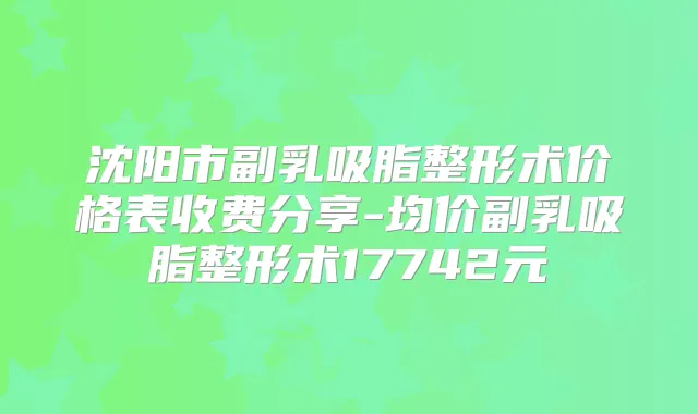 沈阳市副乳吸脂整形术价格表收费分享-均价副乳吸脂整形术17742元