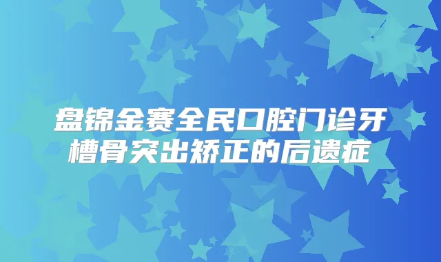 盘锦金赛全民口腔门诊牙槽骨突出矫正的后遗症