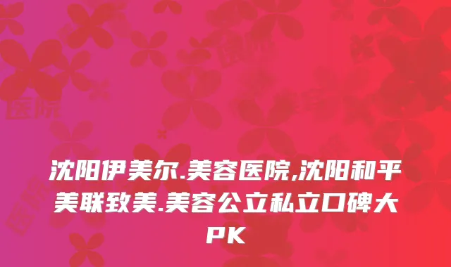 沈阳伊美尔.美容医院,沈阳和平美联致美.美容公立私立口碑大PK