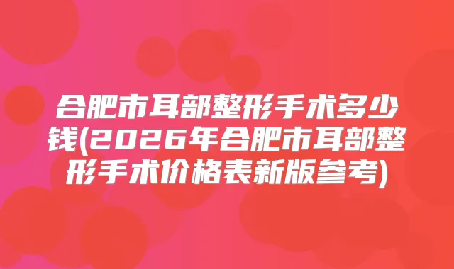 合肥市耳部整形手术多少钱(2026年合肥市耳部整形手术价格表新版参考)