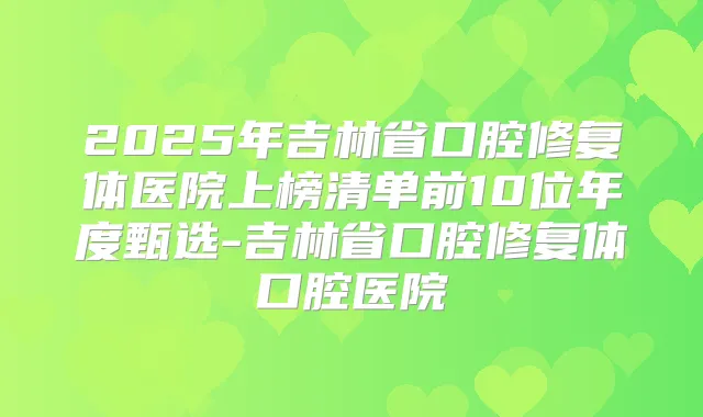 2025年吉林省口腔修复体医院上榜清单前10位年度甄选-吉林省口腔修复体口腔医院