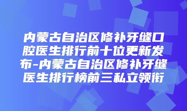 内蒙古自治区修补牙缝口腔医生排行前十位更新发布-内蒙古自治区修补牙缝医生排行榜前三私立领衔