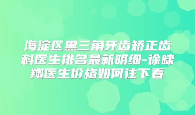 海淀区黑三角牙齿矫正齿科医生排名新明细-徐啸翔医生价格如何往下看