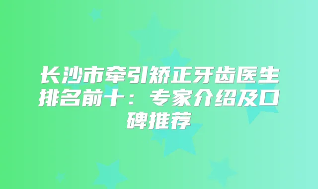 长沙市牵引矫正牙齿医生排名前十:专家介绍及口碑推荐