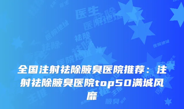 全国注射祛除腋臭医院推荐：注射祛除腋臭医院top50满城风靡