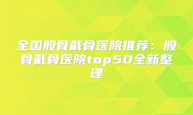 全国股骨截骨医院推荐：股骨截骨医院top50全新整理