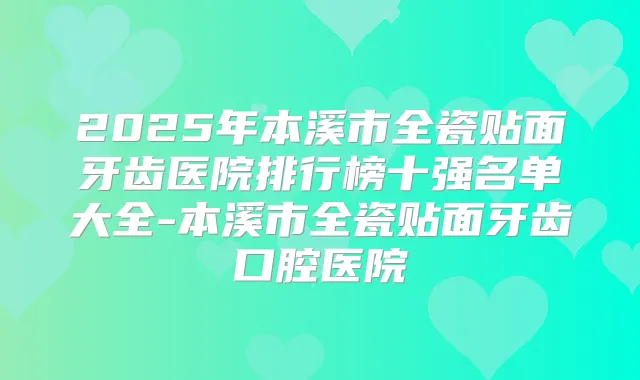 2025年本溪市全瓷贴面牙齿医院排行榜十强名单大全-本溪市全瓷贴面牙齿口腔医院