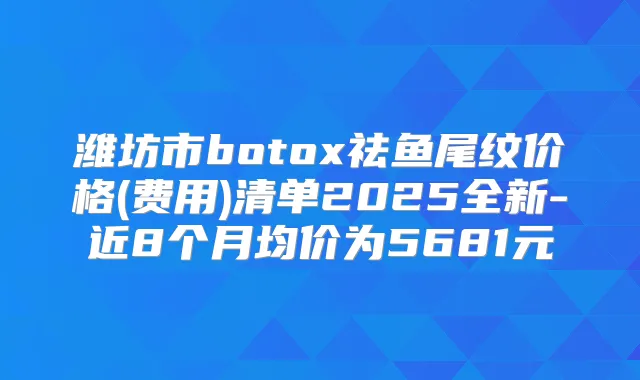潍坊市祛鱼尾纹价格(费用)清单2025全新-近8个月均价为5681元