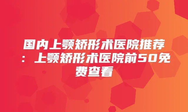 国内上颚矫形术医院推荐：上颚矫形术医院前50免费查看