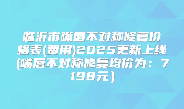 临沂市嘴唇不对称修复价格表(费用)2025更新上线(嘴唇不对称修复均价为:7198元)