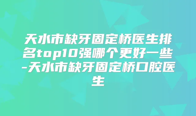 天水市缺牙固定桥医生排名top10强哪个更好一些-天水市缺牙固定桥口腔医生
