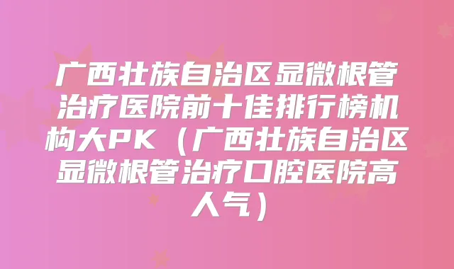 广西壮族自治区显微根管医院前十佳排行榜机构大PK(广西壮族自治区显微根管口腔医院高人气)