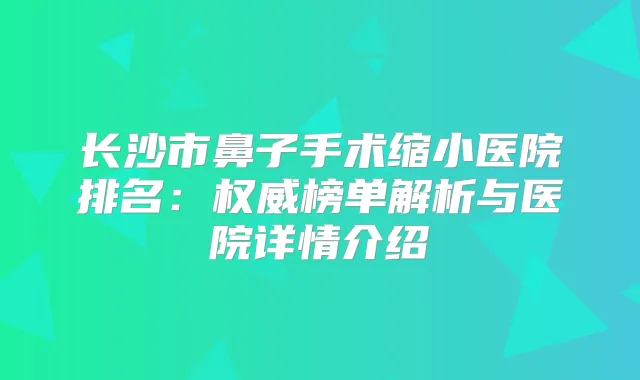 长沙市鼻子手术缩小医院排名:榜单解析与医院详情介绍