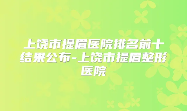 上饶市提眉医院排名前十结果公布-上饶市提眉整形医院