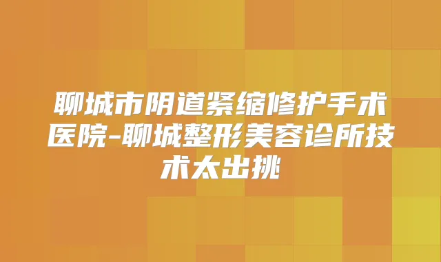 聊城市阴道紧缩修护手术医院-聊城整形美容诊所技术太出挑