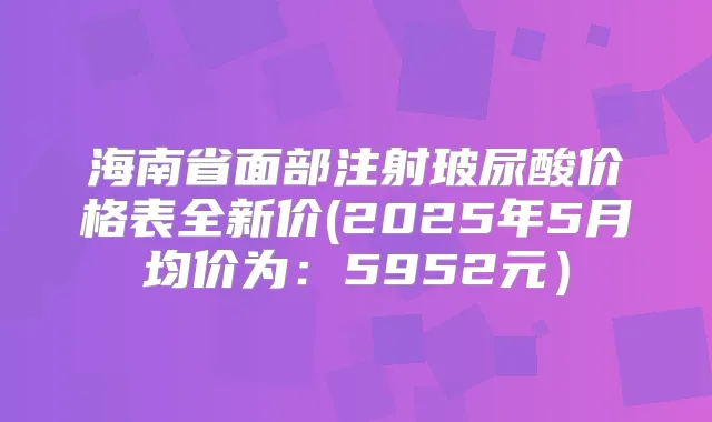 海南省面部注射玻尿酸价格表全新价(2025年5月均价为：5952元）