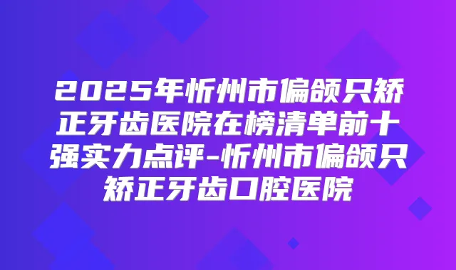 2025年忻州市偏颌只矫正牙齿医院在榜清单前十强实力点评-忻州市偏颌只矫正牙齿口腔医院