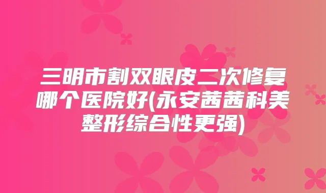 三明市割双眼皮二次修复哪个医院好(永安茜茜科美整形综合性更强)