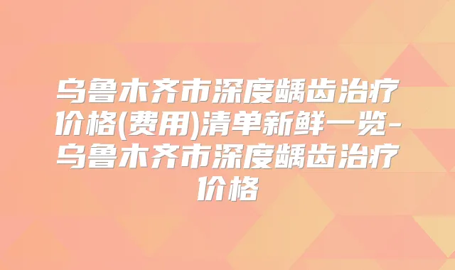 乌鲁木齐市深度龋齿价格(费用)清单新鲜一览-乌鲁木齐市深度龋齿价格
