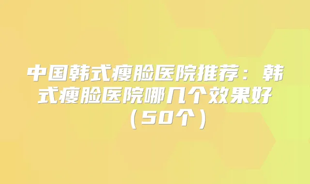 中国韩式瘦脸医院推荐：韩式瘦脸医院哪几个效果好（50个）