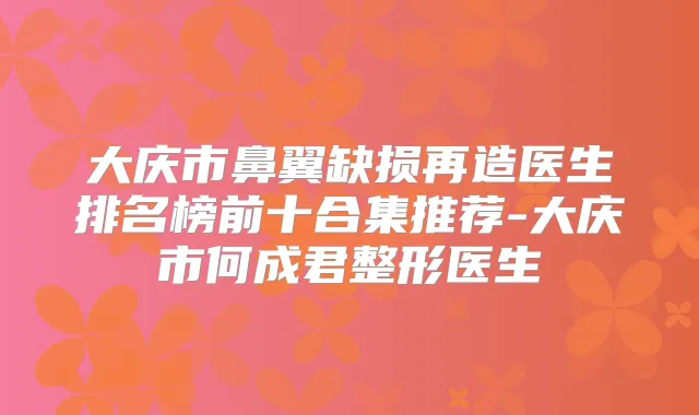 大庆市鼻翼缺损再造医生排名榜前十合集推荐-大庆市何成君整形医生