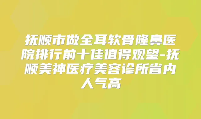 抚顺市做全耳软骨隆鼻医院排行前十佳值得观望-抚顺美神医疗美容诊所省内人气高