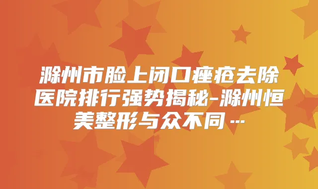 滁州市脸上闭口痤疮去除医院排行强势揭秘-滁州恒美整形与众不同…