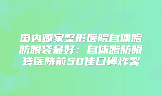 国内哪家整形医院自体脂肪眼袋好：自体脂肪眼袋医院前50佳口碑炸裂