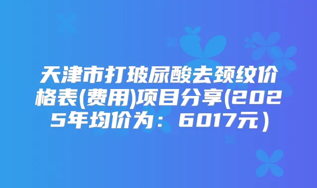 天津市打玻尿酸去颈纹价格表(费用)项目分享(2025年均价为：6017元）