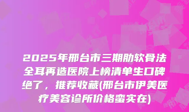 2025年邢台市三期肋软骨法全耳再造医院上榜清单生口碑绝了，推荐收藏(邢台市伊美医疗美容诊所价格蛮实在)